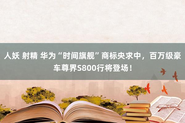 人妖 射精 华为“时间旗舰”商标央求中，百万级豪车尊界S800行将登场！