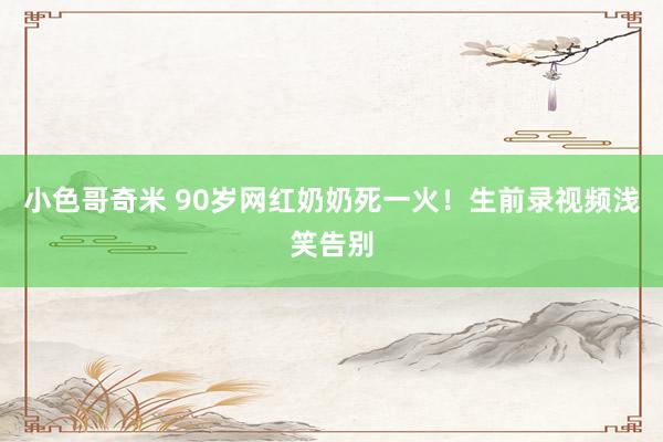 小色哥奇米 90岁网红奶奶死一火！生前录视频浅笑告别
