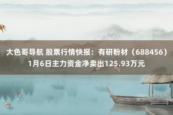 大色哥导航 股票行情快报：有研粉材（688456）1月6日主力资金净卖出125.93万元