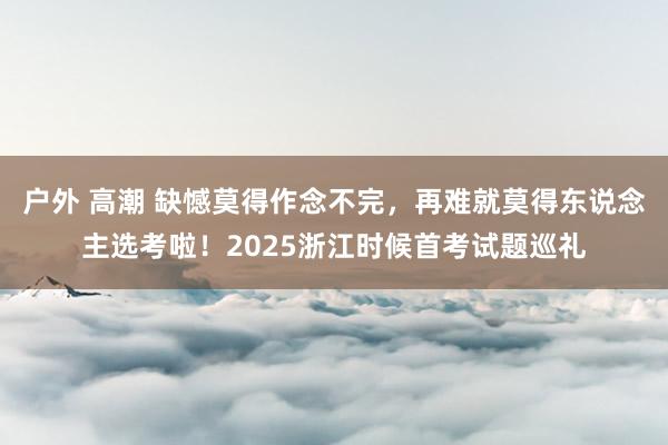 户外 高潮 缺憾莫得作念不完，再难就莫得东说念主选考啦！2025浙江时候首考试题巡礼