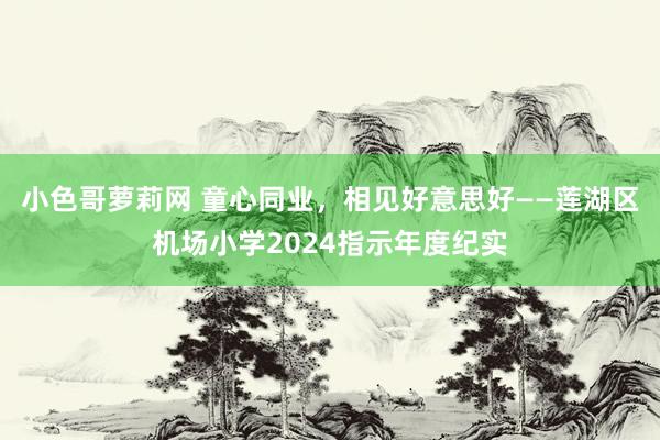小色哥萝莉网 童心同业，相见好意思好——莲湖区机场小学2024指示年度纪实