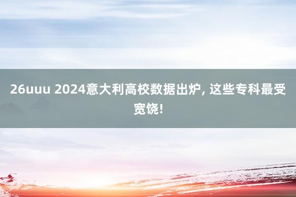 26uuu 2024意大利高校数据出炉, 这些专科最受宽饶!