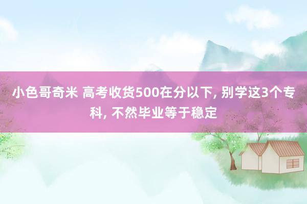 小色哥奇米 高考收货500在分以下, 别学这3个专科, 不然毕业等于稳定
