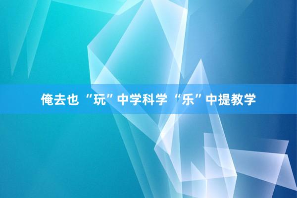 俺去也 “玩”中学科学 “乐”中提教学