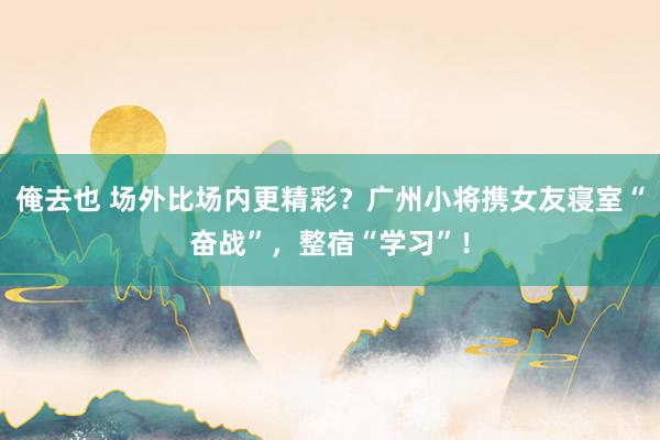 俺去也 场外比场内更精彩？广州小将携女友寝室“奋战”，整宿“学习”！