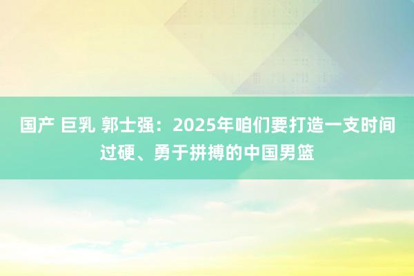 国产 巨乳 郭士强：2025年咱们要打造一支时间过硬、勇于拼搏的中国男篮