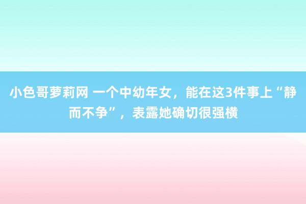 小色哥萝莉网 一个中幼年女，能在这3件事上“静而不争”，表露她确切很强横