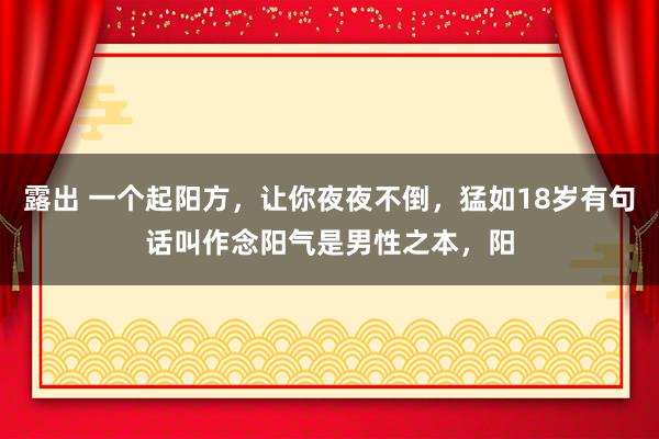 露出 一个起阳方，让你夜夜不倒，猛如18岁有句话叫作念阳气是男性之本，阳