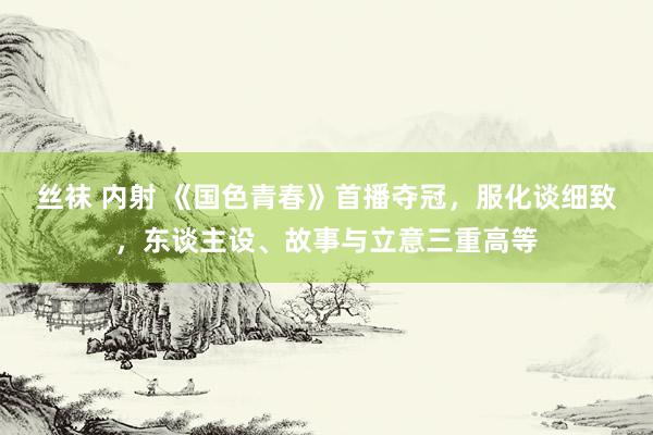 丝袜 内射 《国色青春》首播夺冠，服化谈细致，东谈主设、故事与立意三重高等