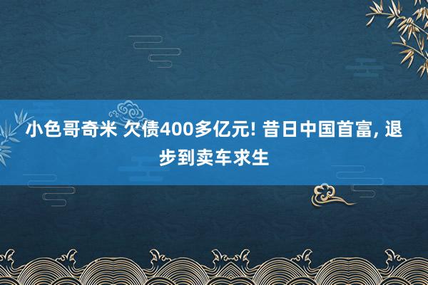 小色哥奇米 欠债400多亿元! 昔日中国首富, 退步到卖车求生