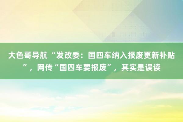大色哥导航 “发改委：国四车纳入报废更新补贴”，网传“国四车要报废”，其实是误读