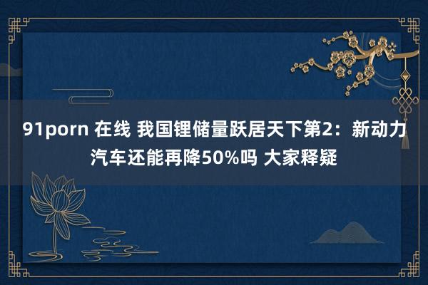 91porn 在线 我国锂储量跃居天下第2：新动力汽车还能再降50%吗 大家释疑