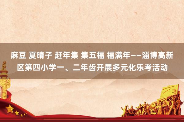 麻豆 夏晴子 赶年集 集五福 福满年——淄博高新区第四小学一、二年齿开展多元化乐考活动