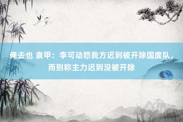 俺去也 袁甲：李可动怒我方迟到被开除国度队，而别称主力迟到没被开除