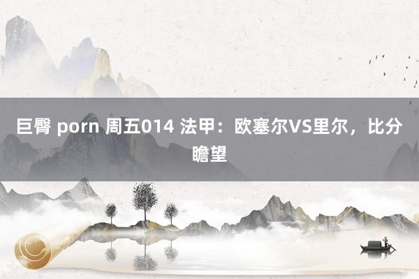 巨臀 porn 周五014 法甲：欧塞尔VS里尔，比分瞻望