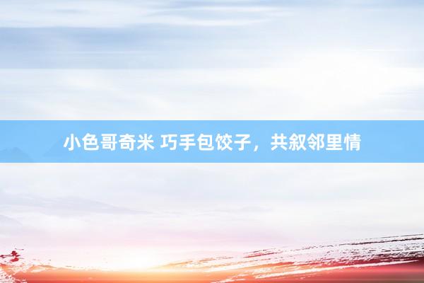 小色哥奇米 巧手包饺子，共叙邻里情