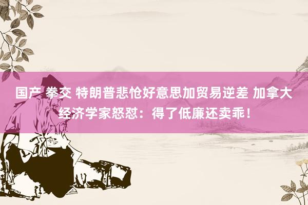 国产 拳交 特朗普悲怆好意思加贸易逆差 加拿大经济学家怒怼：得了低廉还卖乖！