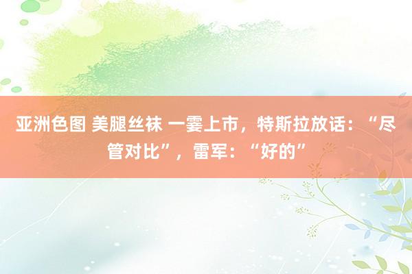 亚洲色图 美腿丝袜 一霎上市，特斯拉放话：“尽管对比”，雷军：“好的”
