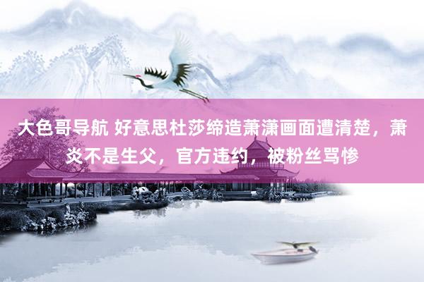 大色哥导航 好意思杜莎缔造萧潇画面遭清楚，萧炎不是生父，官方违约，被粉丝骂惨