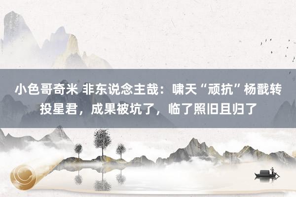 小色哥奇米 非东说念主哉：啸天“顽抗”杨戬转投星君，成果被坑了，临了照旧且归了