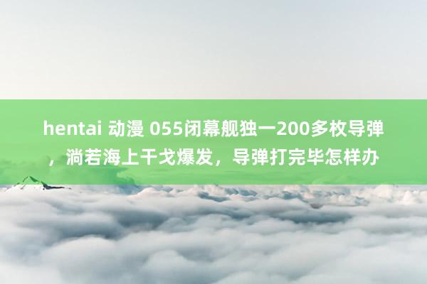 hentai 动漫 055闭幕舰独一200多枚导弹，淌若海上干戈爆发，导弹打完毕怎样办