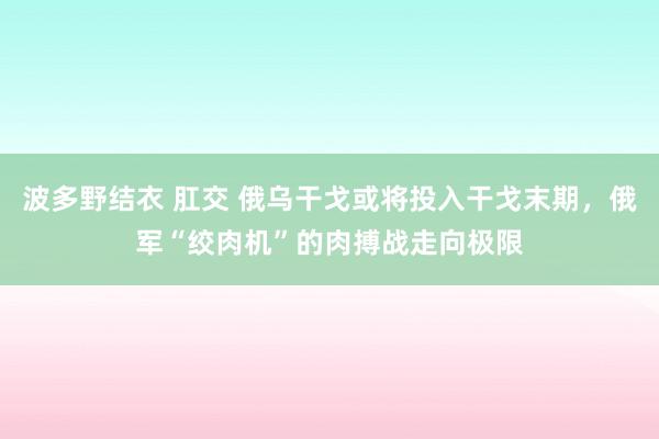 波多野结衣 肛交 俄乌干戈或将投入干戈末期，俄军“绞肉机”的肉搏战走向极限