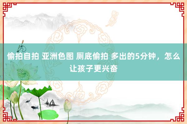 偷拍自拍 亚洲色图 厕底偷拍 多出的5分钟，怎么让孩子更兴奋
