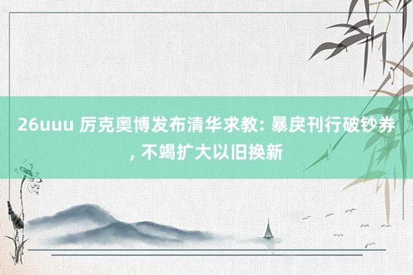 26uuu 厉克奥博发布清华求教: 暴戾刊行破钞券, 不竭扩大以旧换新