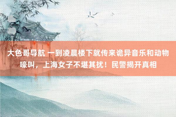 大色哥导航 一到凌晨楼下就传来诡异音乐和动物嚎叫，上海女子不堪其扰！民警揭开真相