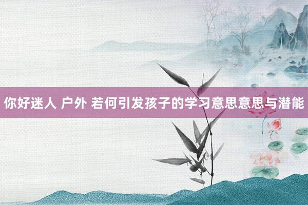 你好迷人 户外 若何引发孩子的学习意思意思与潜能