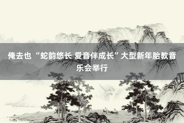 俺去也 “蛇韵悠长 爱音伴成长”大型新年胎教音乐会举行
