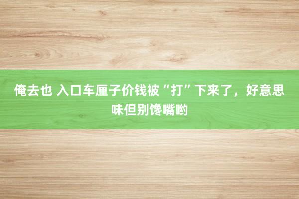 俺去也 入口车厘子价钱被“打”下来了，好意思味但别馋嘴哟