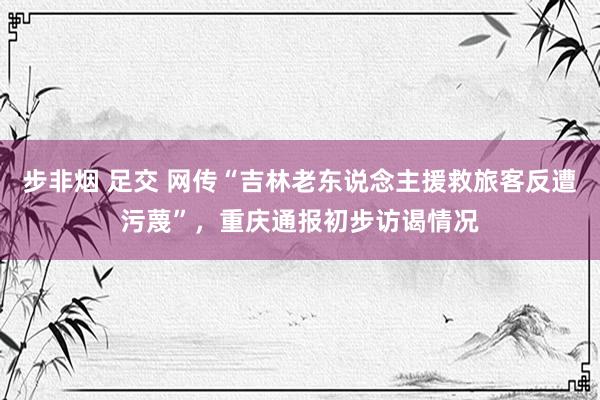 步非烟 足交 网传“吉林老东说念主援救旅客反遭污蔑”，重庆通报初步访谒情况
