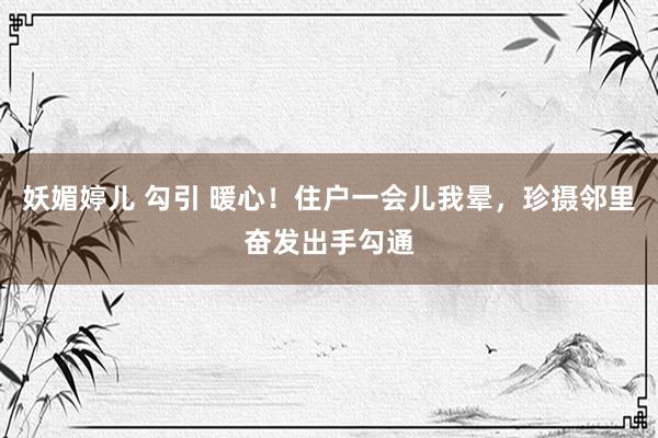 妖媚婷儿 勾引 暖心！住户一会儿我晕，珍摄邻里奋发出手勾通