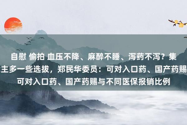 自慰 偷拍 血压不降、麻醉不睡、泻药不泻？集采轨制下给病东说念主多一些选拔，郑民华委员：可对入口药、国产药赐与不同医保报销比例