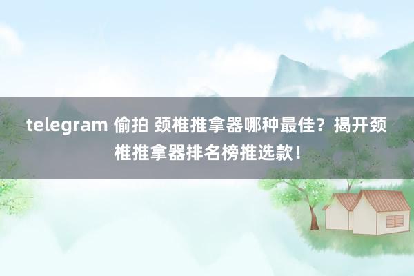 telegram 偷拍 颈椎推拿器哪种最佳？揭开颈椎推拿器排名榜推选款！