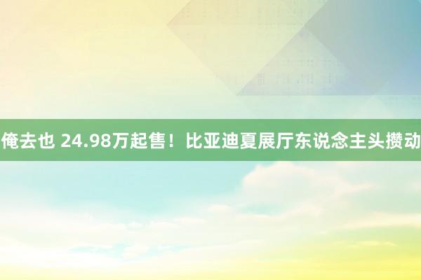 俺去也 24.98万起售！比亚迪夏展厅东说念主头攒动