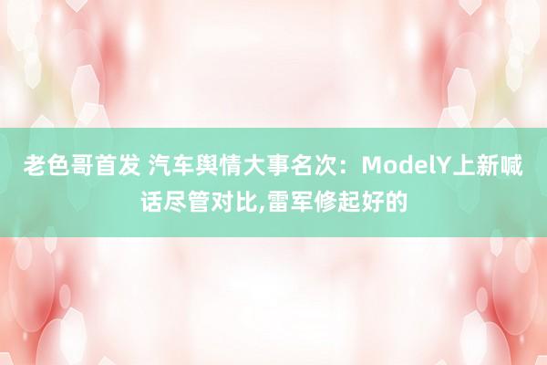 老色哥首发 汽车舆情大事名次：ModelY上新喊话尽管对比，雷军修起好的