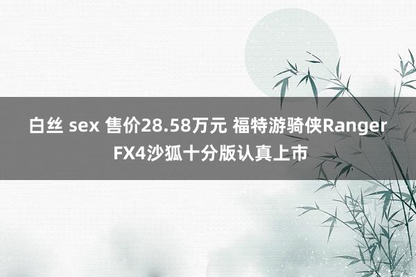白丝 sex 售价28.58万元 福特游骑侠Ranger FX4沙狐十分版认真上市