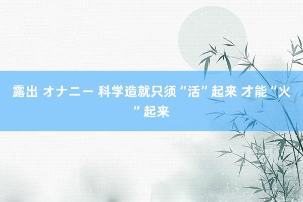 露出 オナニー 科学造就只须“活”起来 才能“火”起来