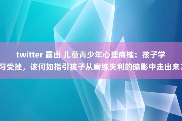 twitter 露出 儿童青少年心理商榷：孩子学习受挫，该何如指引孩子从磨练失利的暗影中走出来？
