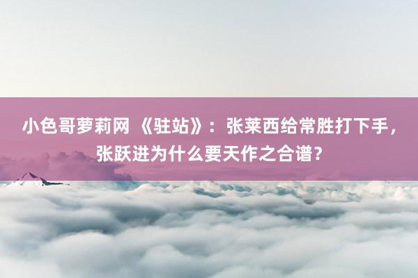 小色哥萝莉网 《驻站》：张莱西给常胜打下手，张跃进为什么要天作之合谱？