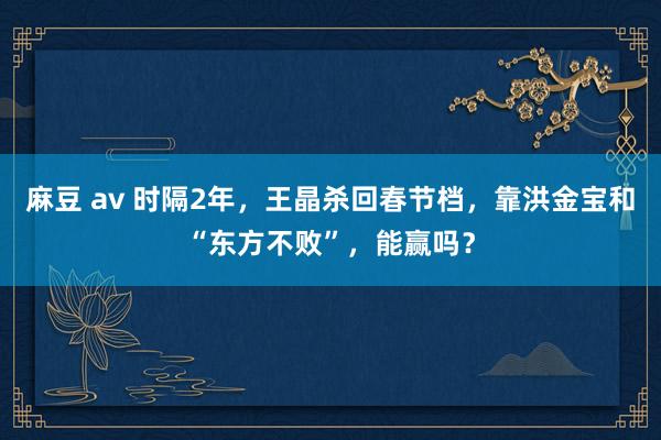 麻豆 av 时隔2年，王晶杀回春节档，靠洪金宝和“东方不败”，能赢吗？