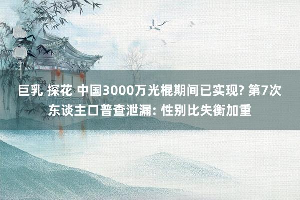 巨乳 探花 中国3000万光棍期间已实现? 第7次东谈主口普查泄漏: 性别比失衡加重