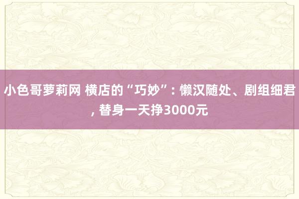 小色哥萝莉网 横店的“巧妙”: 懒汉随处、剧组细君, 替身一天挣3000元