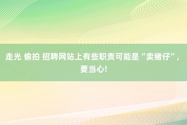 走光 偷拍 招聘网站上有些职责可能是“卖猪仔”, 要当心!