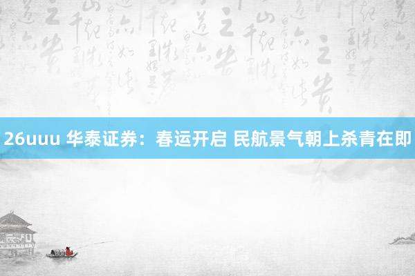26uuu 华泰证券：春运开启 民航景气朝上杀青在即