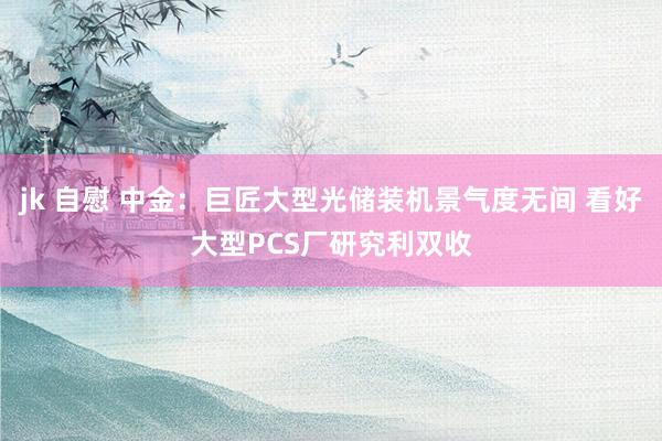 jk 自慰 中金：巨匠大型光储装机景气度无间 看好大型PCS厂研究利双收