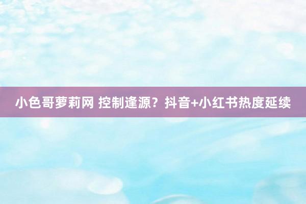 小色哥萝莉网 控制逢源？抖音+小红书热度延续