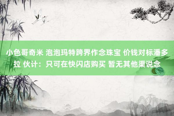 小色哥奇米 泡泡玛特跨界作念珠宝 价钱对标潘多拉 伙计：只可在快闪店购买 暂无其他渠说念